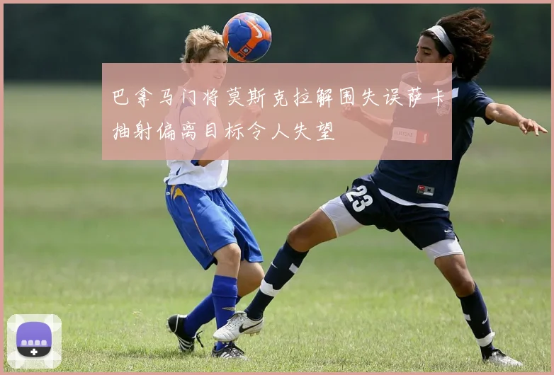 巴拿马门将莫斯克拉解围失误萨卡抽射偏离目标令人失望