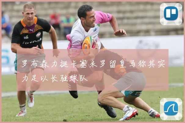 罗布森力挺卡塞米罗留皇马称其实力足以长驻球队