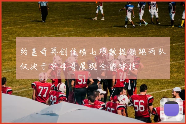 约基奇再创佳绩七项数据领跑两队仅次于字母哥展现全能球技