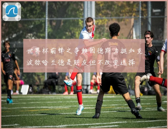 世界杯前锋之争赖因德斯力挺加克波称哈兰德是朋友但不改变选择