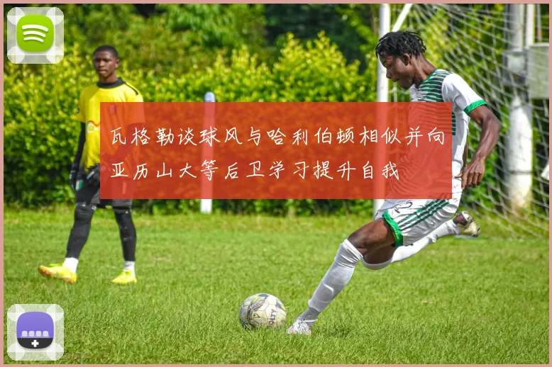 瓦格勒谈球风与哈利伯顿相似并向亚历山大等后卫学习提升自我