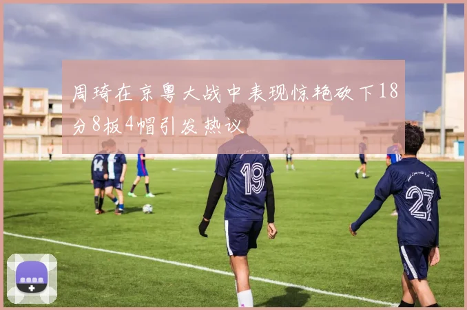 周琦在京粤大战中表现惊艳砍下18分8板4帽引发热议