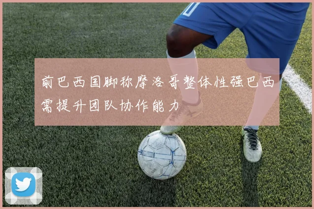 前巴西国脚称摩洛哥整体性强巴西需提升团队协作能力