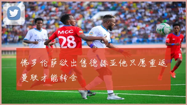 佛罗伦萨欲出售德赫亚他只愿重返曼联才能转会