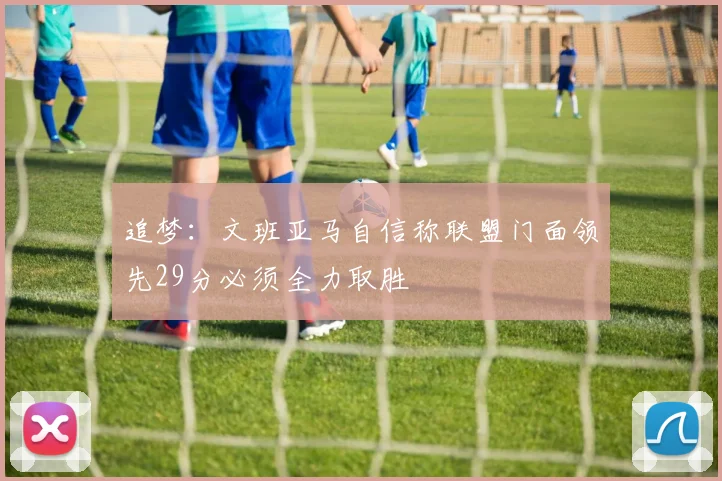 追梦：文班亚马自信称联盟门面领先29分必须全力取胜