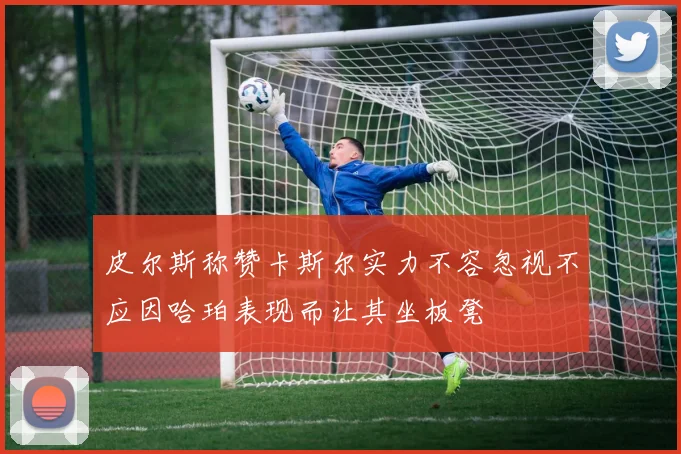 皮尔斯称赞卡斯尔实力不容忽视不应因哈珀表现而让其坐板凳