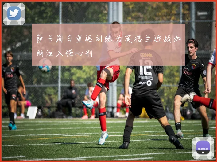 萨卡周日重返训练为英格兰迎战加纳注入强心剂