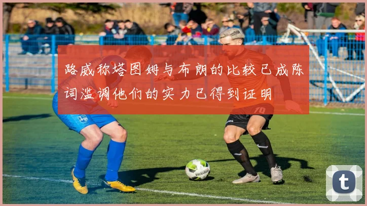路威称塔图姆与布朗的比较已成陈词滥调他们的实力已得到证明