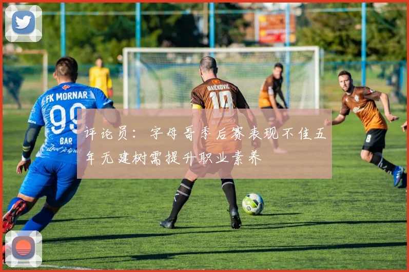 评论员：字母哥季后赛表现不佳五年无建树需提升职业素养