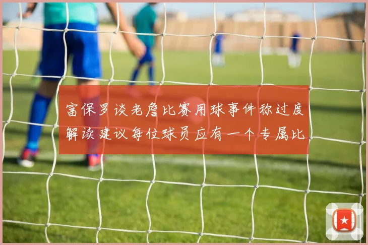 富保罗谈老詹比赛用球事件称过度解读建议每位球员应有一个专属比赛用球