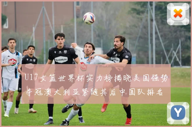 U17女篮世界杯实力榜揭晓美国强势夺冠澳大利亚紧随其后中国队排名第十
