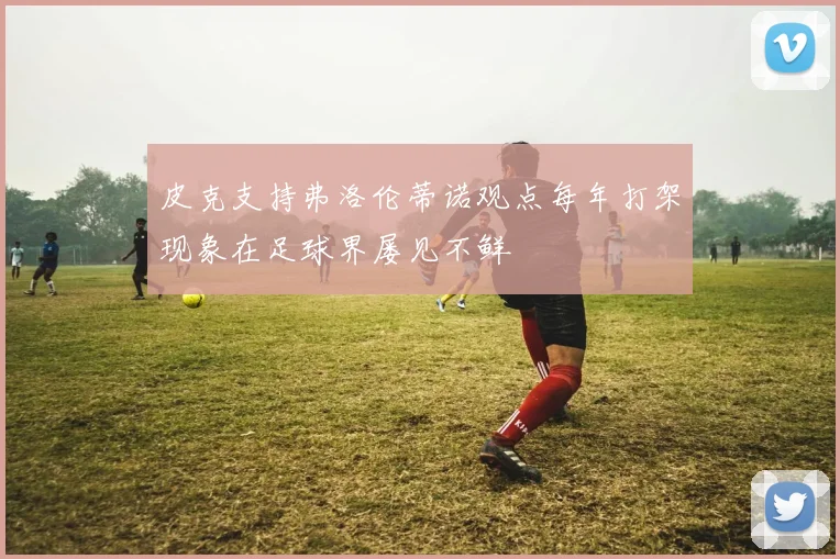 皮克支持弗洛伦蒂诺观点每年打架现象在足球界屡见不鲜