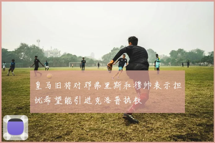 皇马旧将对邓弗里斯和穆帅表示担忧希望能引进克洛普执教