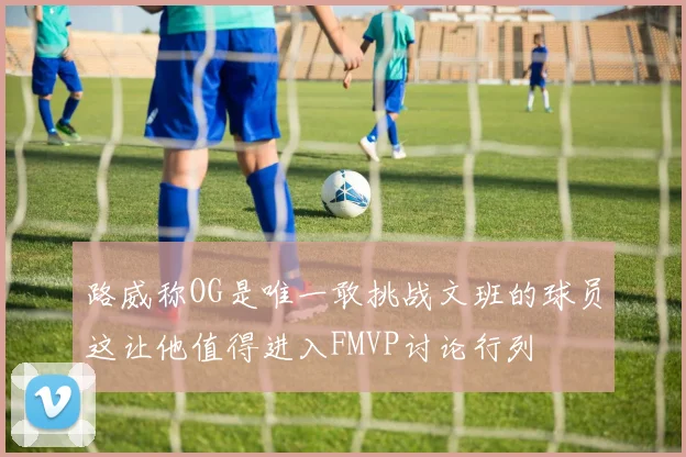 路威称OG是唯一敢挑战文班的球员这让他值得进入FMVP讨论行列