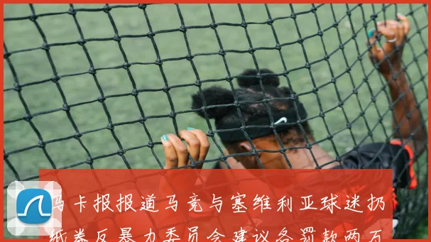 马卡报报道马竞与塞维利亚球迷扔纸卷反暴力委员会建议各罚款两万欧元