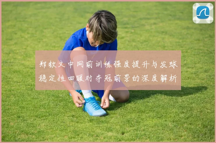 郑钦文中网前训练强度提升与发球稳定性回暖对夺冠前景的深度解析