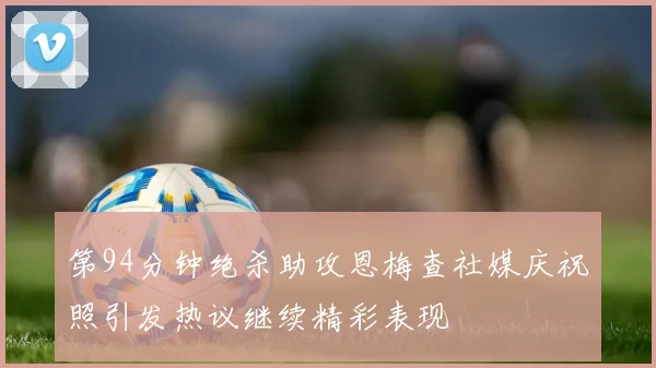 第94分钟绝杀助攻恩梅查社媒庆祝照引发热议继续精彩表现