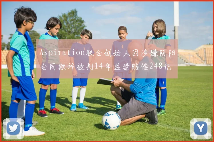 Aspiration联合创始人因涉嫌阴阳合同欺诈被判14年监禁赔偿248亿