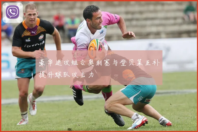 豪华进攻组合奥利塞与登贝莱互补提升球队攻击力