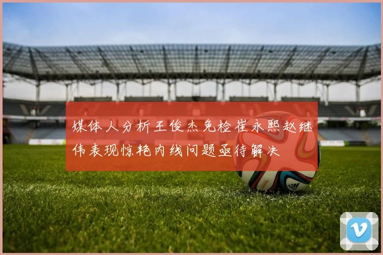 媒体人分析王俊杰免检崔永熙赵继伟表现惊艳内线问题亟待解决