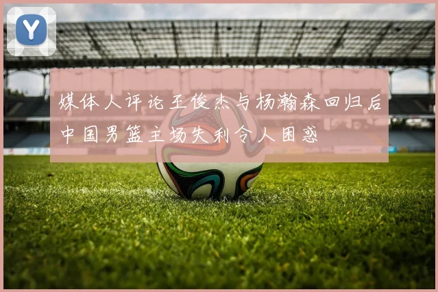 媒体人评论王俊杰与杨瀚森回归后中国男篮主场失利令人困惑