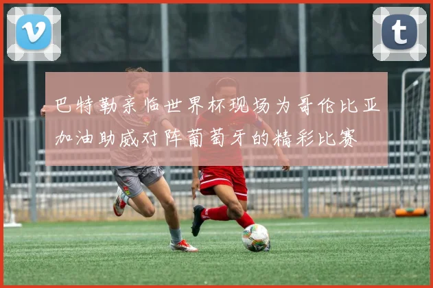 巴特勒亲临世界杯现场为哥伦比亚加油助威对阵葡萄牙的精彩比赛
