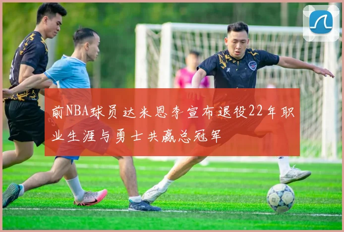 前NBA球员达米恩李宣布退役22年职业生涯与勇士共赢总冠军