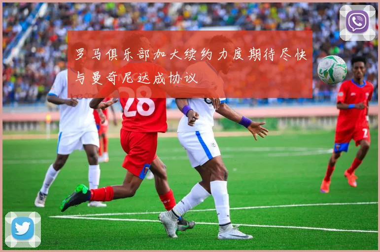 罗马俱乐部加大续约力度期待尽快与曼奇尼达成协议