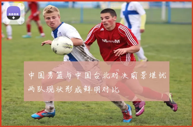 中国男篮与中国台北对决前景堪忧两队现状形成鲜明对比