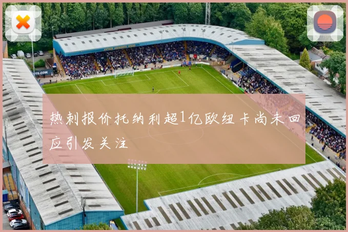 热刺报价托纳利超1亿欧纽卡尚未回应引发关注