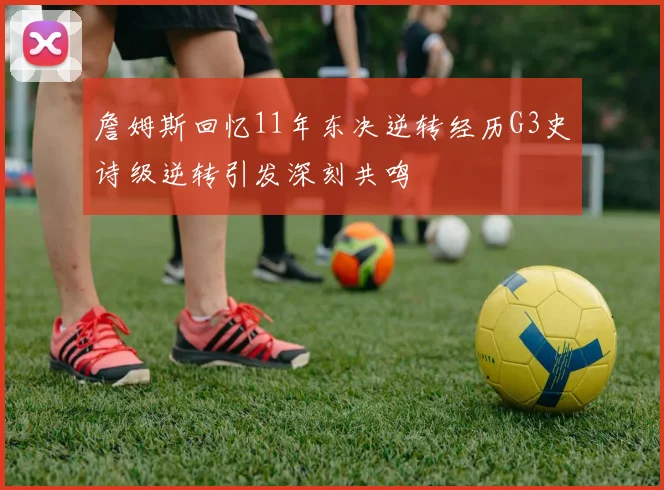 詹姆斯回忆11年东决逆转经历G3史诗级逆转引发深刻共鸣